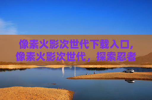 像素火影次世代下载入口,像素火影次世代,探索忍者世界的视觉奇迹 像素火影次世代下载入口,像素火影次世代,探索忍者世界的视觉奇迹