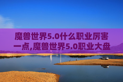 魔兽世界5.0什么职业厉害一点,魔兽世界5.0职业大盘点，哪个职业最厉害？