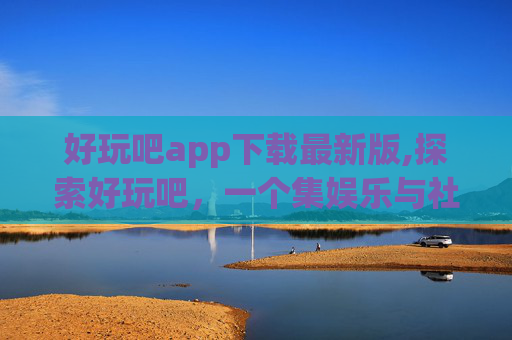 好玩吧app下载最新版,探索好玩吧，一个集娱乐与社交于一身的移动应用