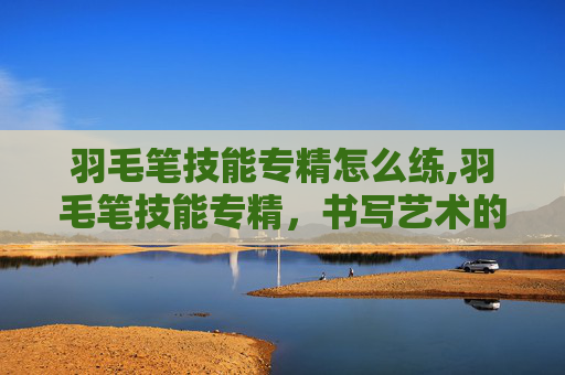 羽毛笔技能专精怎么练,羽毛笔技能专精,书写艺术的极致追求 羽毛笔技能专精怎么练,羽毛笔技能专精,书写艺术的极致追求