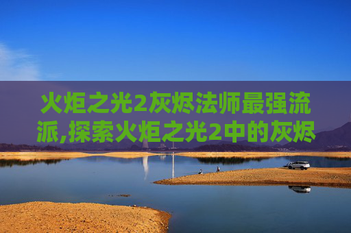 火炬之光2灰烬法师最强流派,探索火炬之光2中的灰烬法师，技能、策略与深度解析