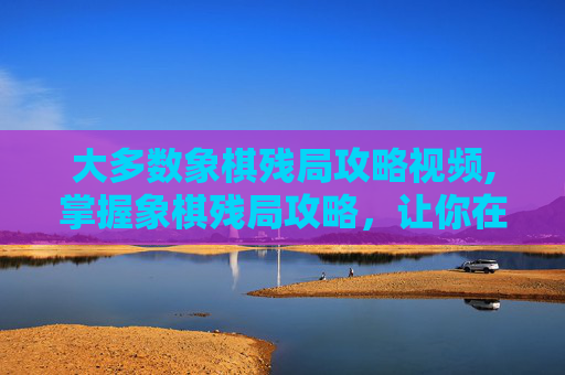 大多数象棋残局攻略视频,掌握象棋残局攻略，让你在棋盘上如鱼得水