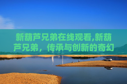 新葫芦兄弟在线观看,新葫芦兄弟，传承与创新的奇幻之旅
