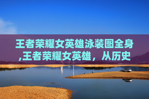 王者荣耀女英雄泳装图全身,王者荣耀女英雄，从历史到现代的华丽蜕变