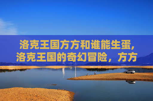 洛克王国方方和谁能生蛋,洛克王国的奇幻冒险,方方的秘密 洛克王国方方和谁能生蛋,洛克王国的奇幻冒险,方方的秘密