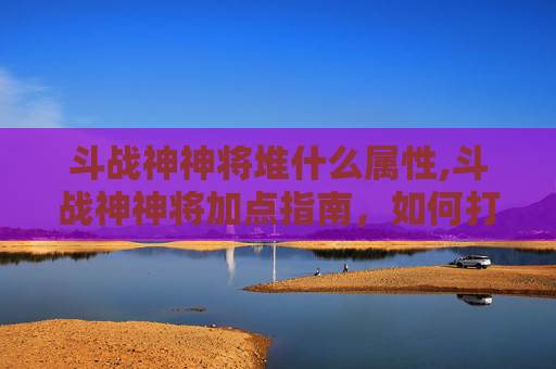 斗战神神将堆什么属性,斗战神神将加点指南,如何打造最强战力? 斗战神神将堆什么属性,斗战神神将加点指南,如何打造最强战力?