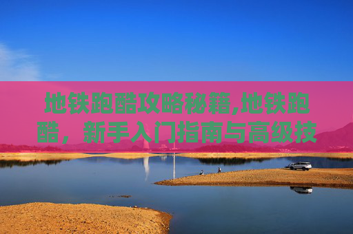地铁跑酷攻略秘籍,地铁跑酷，新手入门指南与高级技巧全解析