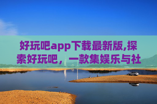 好玩吧app下载最新版,探索好玩吧，一款集娱乐与社交于一体的移动应用