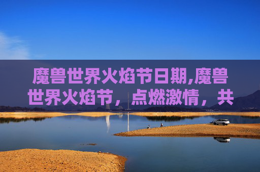 魔兽世界火焰节日期,魔兽世界火焰节，点燃激情，共赴奇幻之旅
