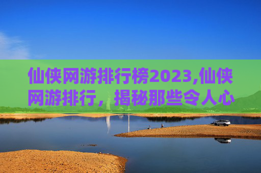 仙侠网游排行榜2023,仙侠网游排行，揭秘那些令人心动的虚拟世界
