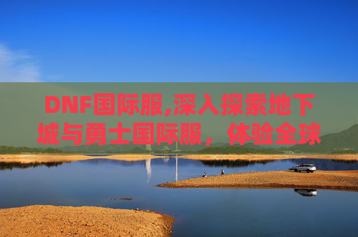 DNF国际服,深入探索地下城与勇士国际服，体验全球玩家的激情与挑战