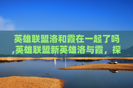 英雄联盟洛和霞在一起了吗,英雄联盟新英雄洛与霞，探索游戏新篇章