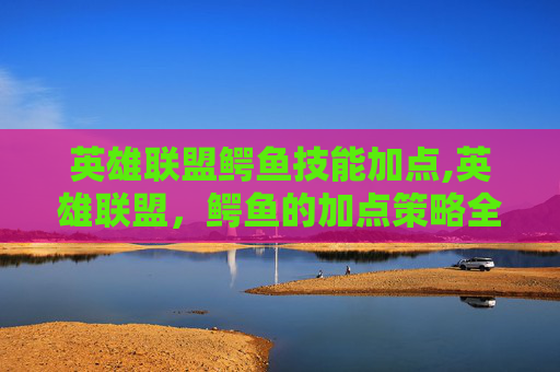 英雄联盟鳄鱼技能加点,英雄联盟，鳄鱼的加点策略全解析