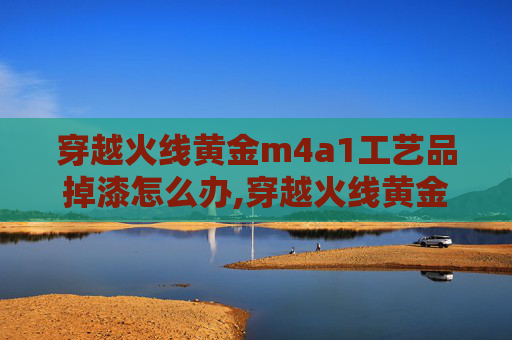 穿越火线黄金m4a1工艺品掉漆怎么办,穿越火线黄金M4A1-X，一款传奇武器的深度解析