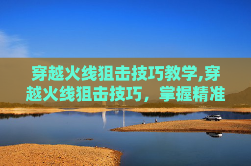 穿越火线狙击技巧教学,穿越火线狙击技巧，掌握精准射击的艺术