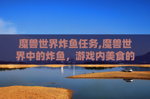 魔兽世界炸鱼任务,魔兽世界中的炸鱼，游戏内美食的多样性与文化探索