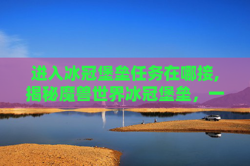 进入冰冠堡垒任务在哪接,揭秘魔兽世界冰冠堡垒，一个充满挑战与奇迹的终极秘境