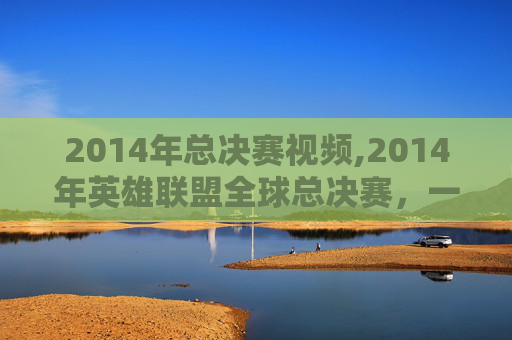 2014年总决赛视频,2014年英雄联盟全球总决赛,一场史诗般的对决