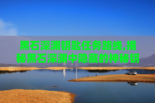 黑石深渊钥匙任务路线,揭秘黑石深渊中隐藏的神秘钥匙任务
