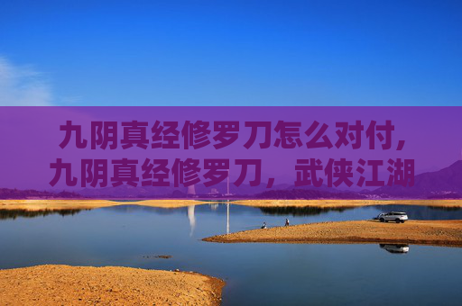 九阴真经修罗刀怎么对付,九阴真经修罗刀，武侠江湖中的绝世神兵