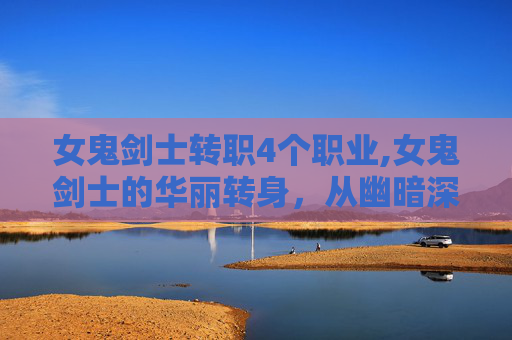 女鬼剑士转职4个职业,女鬼剑士的华丽转身，从幽暗深渊到光明殿堂