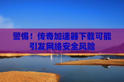 警惕!传奇加速器下载可能引发网络安全风险 警惕!传奇加速器下载可能引发网络安全风险