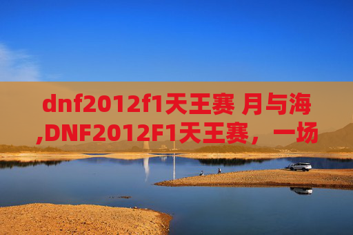 dnf2012f1天王赛 月与海,DNF2012F1天王赛，一场电竞盛宴的回顾与展望