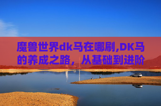魔兽世界dk马在哪刷,DK马的养成之路，从基础到进阶的刷法指南