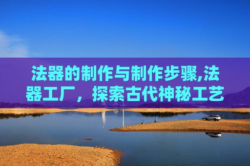 法器的制作与制作步骤,法器工厂，探索古代神秘工艺的现代传奇