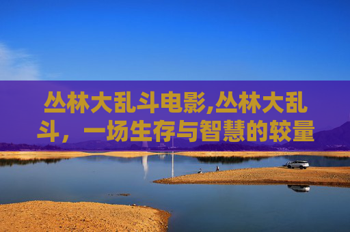 丛林大乱斗电影,丛林大乱斗,一场生存与智慧的较量 丛林大乱斗电影,丛林大乱斗,一场生存与智慧的较量