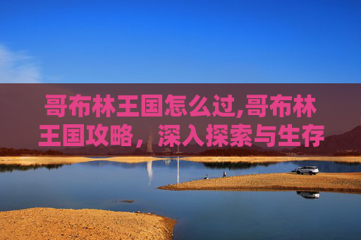哥布林王国怎么过,哥布林王国攻略,深入探索与生存指南 哥布林王国怎么过,哥布林王国攻略,深入探索与生存指南