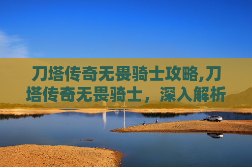 刀塔传奇无畏骑士攻略,刀塔传奇无畏骑士，深入解析与实战应用