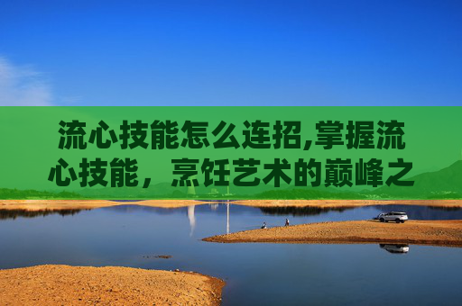 流心技能怎么连招,掌握流心技能,烹饪艺术的巅峰之作 流心技能怎么连招,掌握流心技能,烹饪艺术的巅峰之作