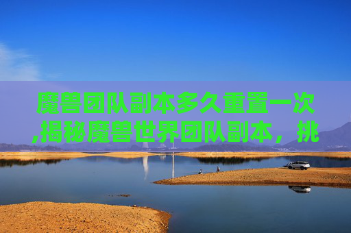 魔兽团队副本多久重置一次,揭秘魔兽世界团队副本，挑战与荣耀的完美融合