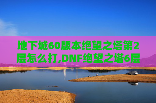 地下城60版本绝望之塔第2层怎么打,DNF绝望之塔6层攻略，挑战与胜利的秘诀