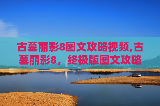 古墓丽影8图文攻略视频,古墓丽影8，终极版图文攻略——揭开千年秘密