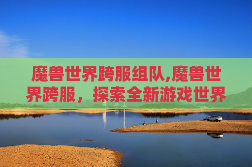 魔兽世界跨服组队,魔兽世界跨服，探索全新游戏世界，体验不同服务器间的互动与挑战