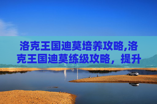 洛克王国迪莫培养攻略,洛克王国迪莫练级攻略，提升等级的实用技巧