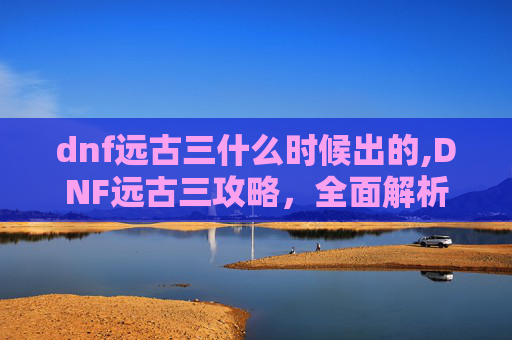 dnf远古三什么时候出的,DNF远古三攻略，全面解析与实用技巧