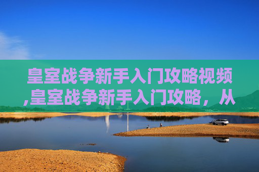 皇室战争新手入门攻略视频,皇室战争新手入门攻略，从零开始掌握游戏精髓
