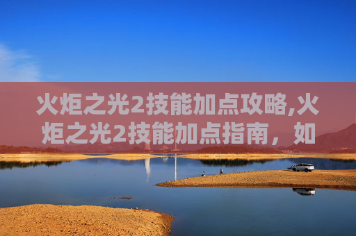 火炬之光2技能加点攻略,火炬之光2技能加点指南，如何最大化你的游戏体验