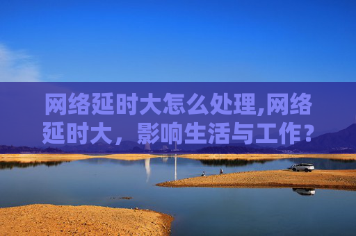 网络延时大怎么处理,网络延时大，影响生活与工作？