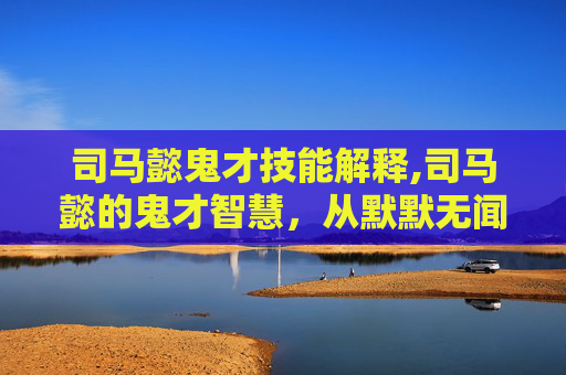 司马懿鬼才技能解释,司马懿的鬼才智慧，从默默无闻到权倾天下