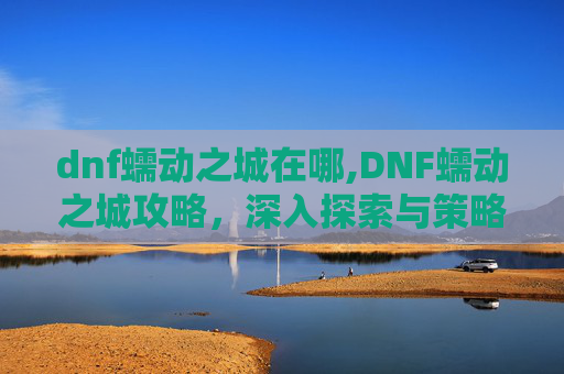 dnf蠕动之城在哪,DNF蠕动之城攻略，深入探索与策略指南