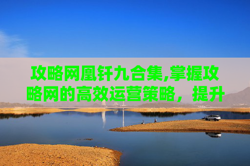 攻略网凰钎九合集,掌握攻略网的高效运营策略,提升自媒体影响力 攻略网凰钎九合集,掌握攻略网的高效运营策略,提升自媒体影响力