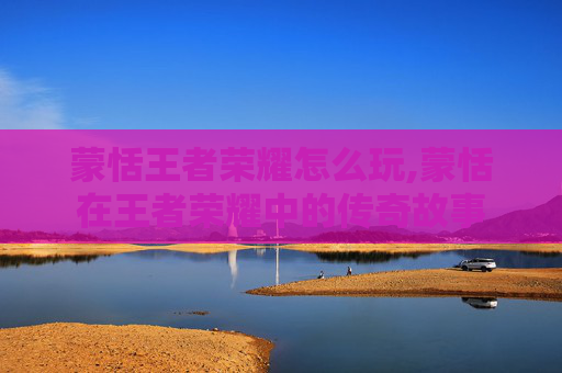 蒙恬王者荣耀怎么玩,蒙恬在王者荣耀中的传奇故事