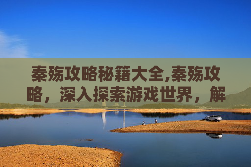 秦殇攻略秘籍大全,秦殇攻略，深入探索游戏世界，解锁终极成就
