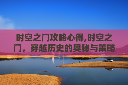 时空之门攻略心得,时空之门，穿越历史的奥秘与策略攻略