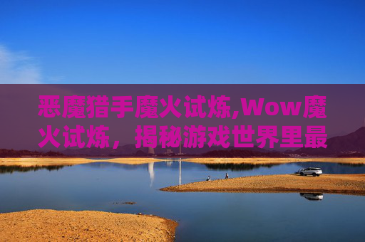 恶魔猎手魔火试炼,Wow魔火试炼，揭秘游戏世界里最神秘的挑战