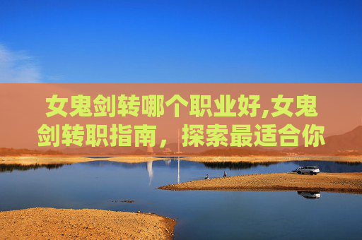 女鬼剑转哪个职业好,女鬼剑转职指南，探索最适合你的职业选择